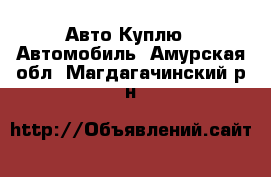 Авто Куплю - Автомобиль. Амурская обл.,Магдагачинский р-н